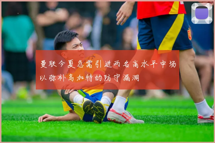 曼联今夏急需引进两名高水平中场以弥补乌加特的防守漏洞