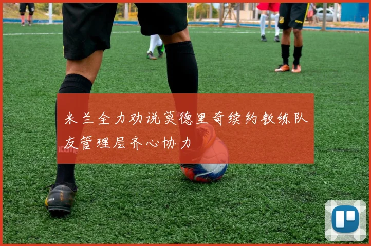 米兰全力劝说莫德里奇续约教练队友管理层齐心协力
