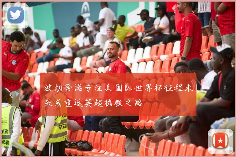 波切蒂诺专注美国队世界杯征程未来或重返英超执教之路