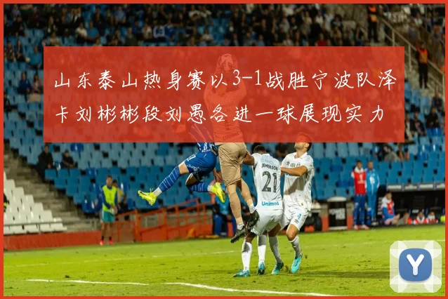 山东泰山热身赛以3-1战胜宁波队泽卡刘彬彬段刘愚各进一球展现实力