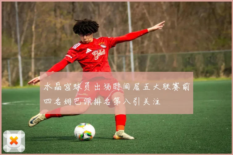 水晶宫球员出场时间居五大联赛前四名姆巴佩排名第八引关注