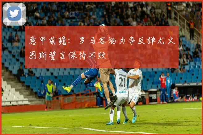 意甲前瞻：罗马客场力争反弹尤文图斯誓言保持不败