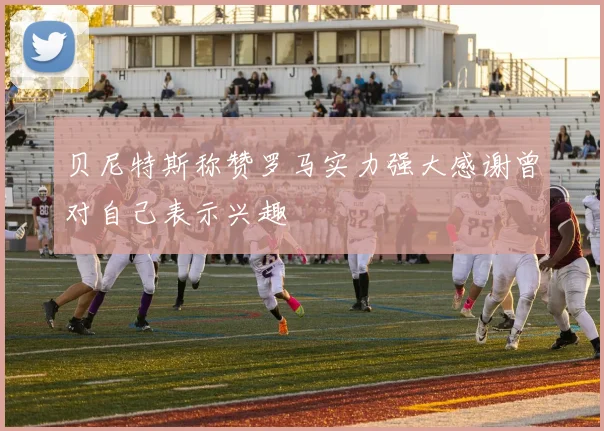 贝尼特斯称赞罗马实力强大感谢曾对自己表示兴趣