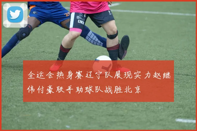 全运会热身赛辽宁队展现实力赵继伟付豪联手助球队战胜北京