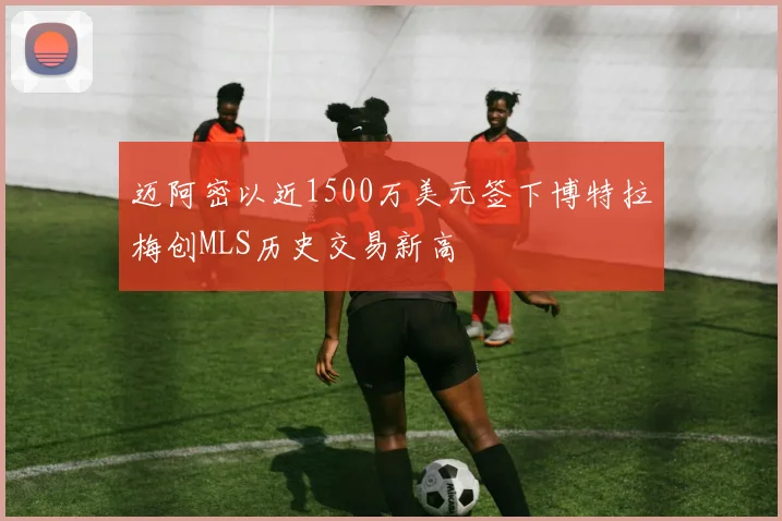 迈阿密以近1500万美元签下博特拉梅创MLS历史交易新高
