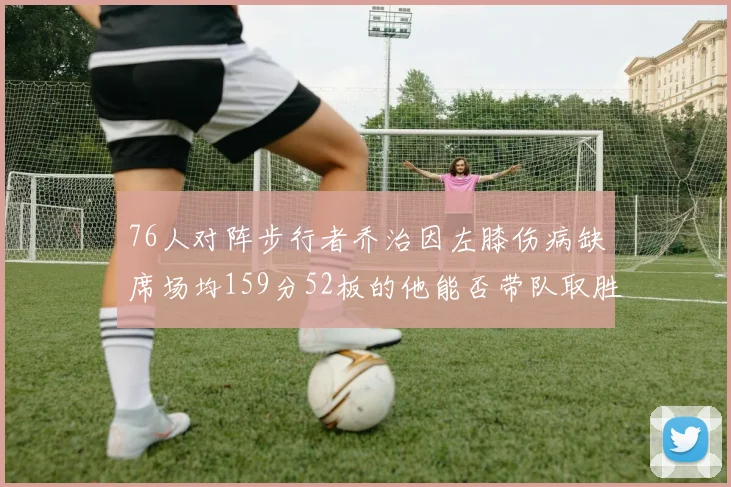 76人对阵步行者乔治因左膝伤病缺席场均159分52板的他能否带队取胜