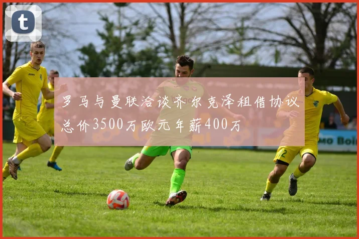 罗马与曼联洽谈齐尔克泽租借协议总价3500万欧元年薪400万