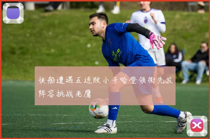 快船遭遇五连败小卡哈登领衔先发阵容挑战老鹰