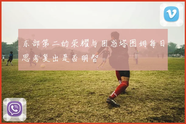 东部第二的荣耀与困惑塔图姆每日思考复出是否明智