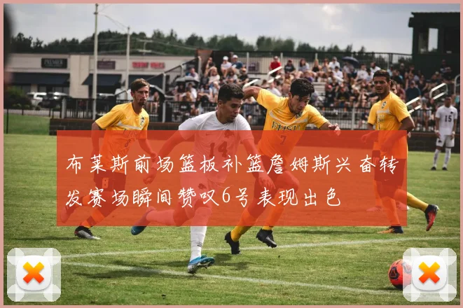 布莱斯前场篮板补篮詹姆斯兴奋转发赛场瞬间赞叹6号表现出色