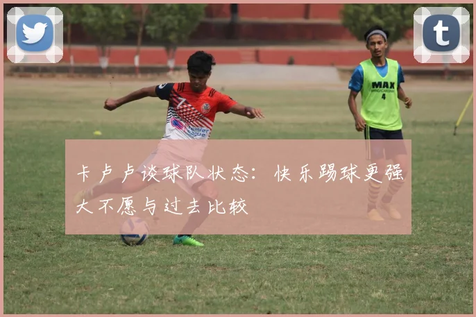 卡卢卢谈球队状态：快乐踢球更强大不愿与过去比较