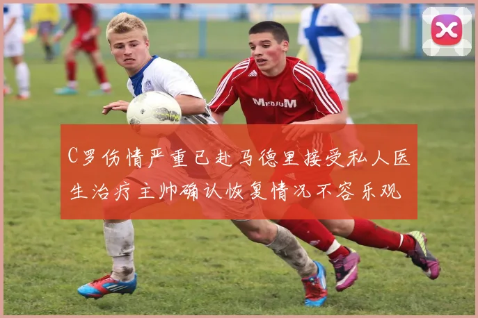 C罗伤情严重已赴马德里接受私人医生治疗主帅确认恢复情况不容乐观