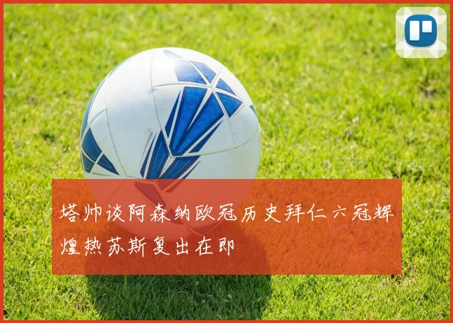 塔帅谈阿森纳欧冠历史拜仁六冠辉煌热苏斯复出在即