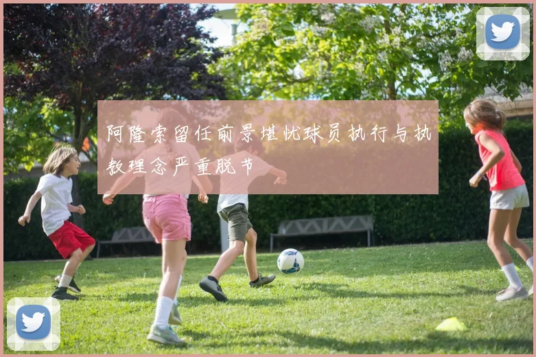 阿隆索留任前景堪忧球员执行与执教理念严重脱节