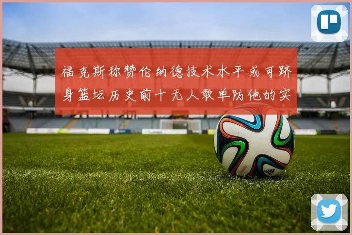 福克斯称赞伦纳德技术水平或可跻身篮坛历史前十无人敢单防他的实力