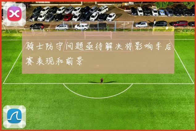 骑士防守问题亟待解决将影响季后赛表现和前景