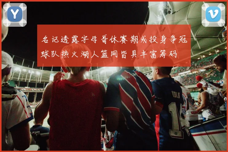 名记透露字母哥休赛期或投身争冠球队热火湖人篮网皆具丰富筹码