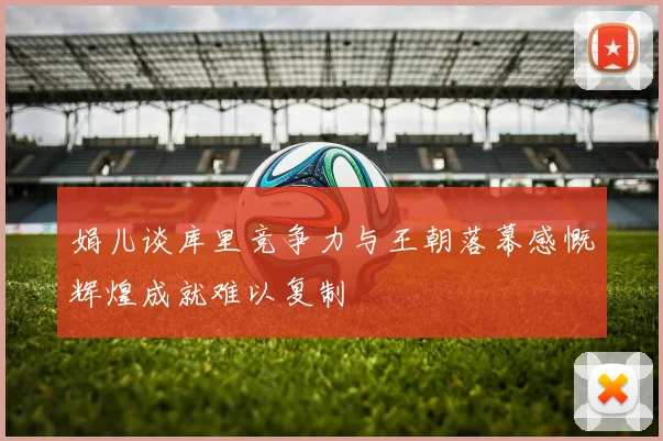 娟儿谈库里竞争力与王朝落幕感慨辉煌成就难以复制