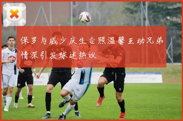 保罗与威少庆生合照温馨互动兄弟情深引发球迷热议