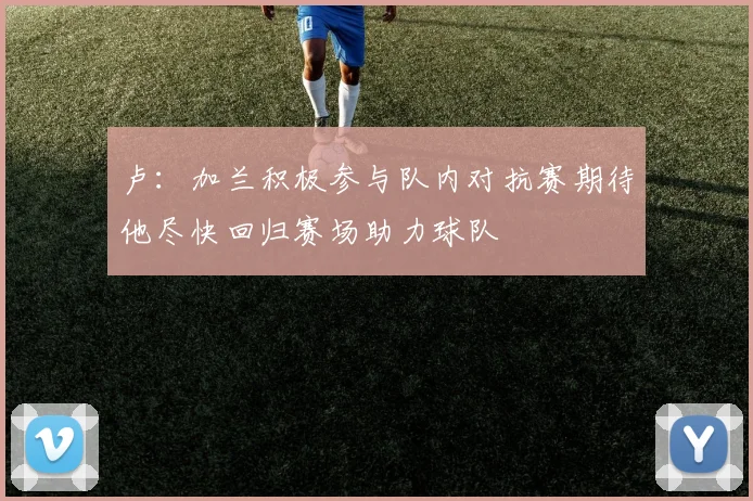 卢：加兰积极参与队内对抗赛期待他尽快回归赛场助力球队