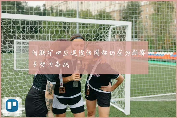 何朕宇回应退役传闻称仍在为新赛季努力备战