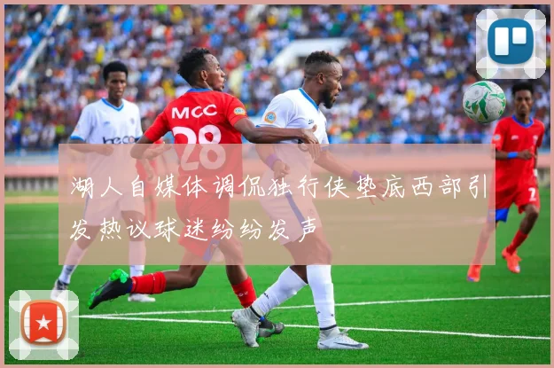 湖人自媒体调侃独行侠垫底西部引发热议球迷纷纷发声
