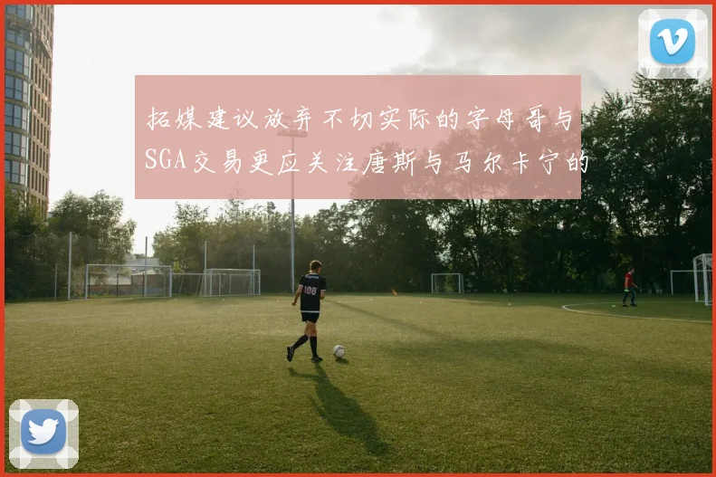 拓媒建议放弃不切实际的字母哥与SGA交易更应关注唐斯与马尔卡宁的潜力