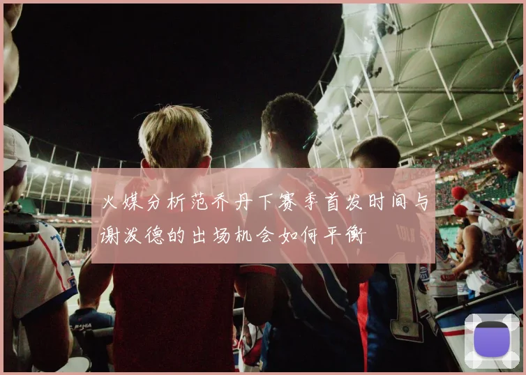 火媒分析范乔丹下赛季首发时间与谢泼德的出场机会如何平衡