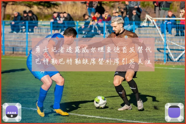 勇士记者透露威尔理查德首发替代巴特勒巴特勒缺席替补席引发关注