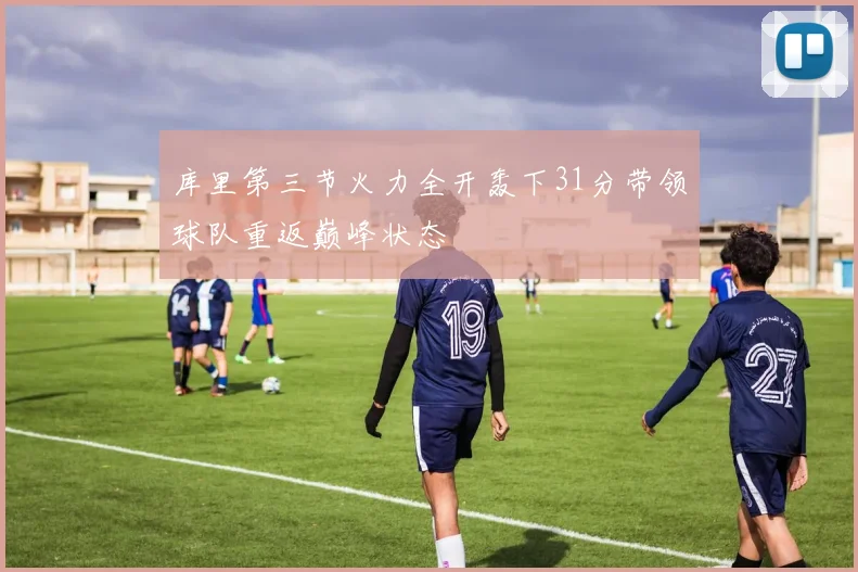 库里第三节火力全开轰下31分带领球队重返巅峰状态