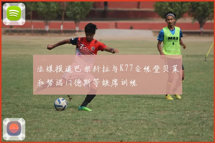 法媒报道巴尔科拉与K77合练登贝莱和努诺门德斯等缺席训练