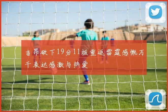 吉昂砍下19分11板重返雷霆感慨万千表达感激与热爱