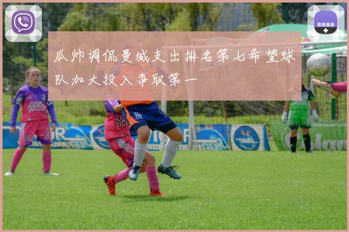 瓜帅调侃曼城支出排名第七希望球队加大投入争取第一
