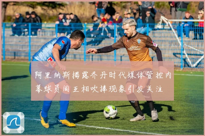 阿里纳斯揭露乔丹时代媒体管控内幕球员间互相吹捧现象引发关注