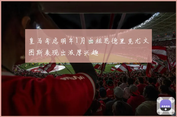 皇马考虑明年1月出租恩德里克尤文图斯表现出浓厚兴趣