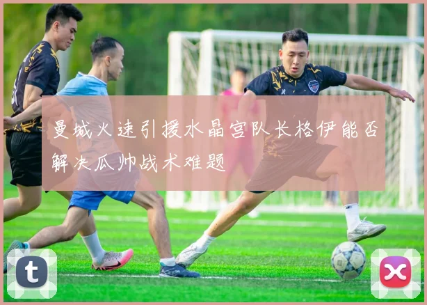 曼城火速引援水晶宫队长格伊能否解决瓜帅战术难题