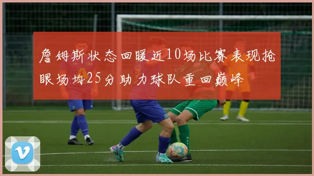 詹姆斯状态回暖近10场比赛表现抢眼场均25分助力球队重回巅峰