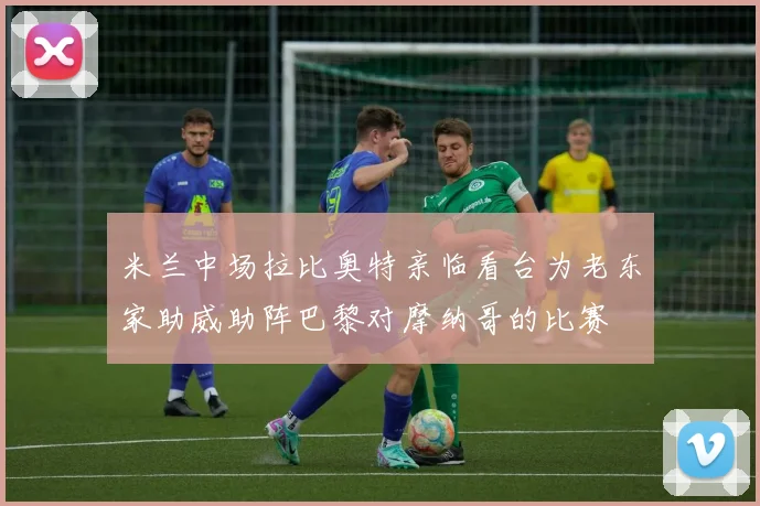 米兰中场拉比奥特亲临看台为老东家助威助阵巴黎对摩纳哥的比赛