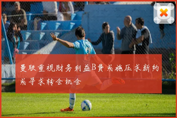 曼联重视财务利益B费或施压求新约或寻求转会机会