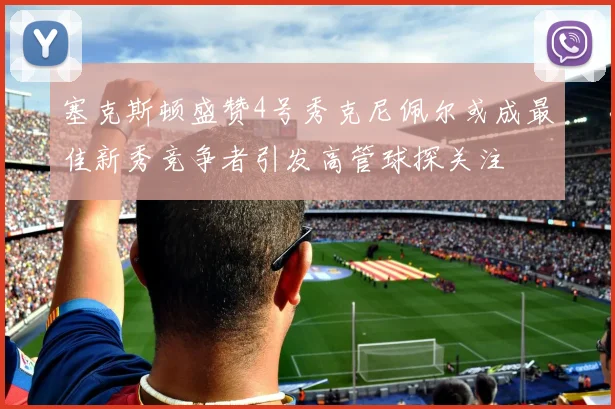 塞克斯顿盛赞4号秀克尼佩尔或成最佳新秀竞争者引发高管球探关注