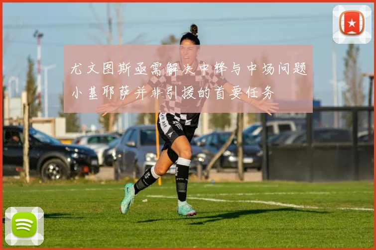 尤文图斯亟需解决中锋与中场问题小基耶萨并非引援的首要任务