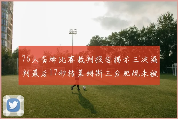 76人黄蜂比赛裁判报告揭示三次漏判最后17秒格莱姆斯三分犯规未被判罚