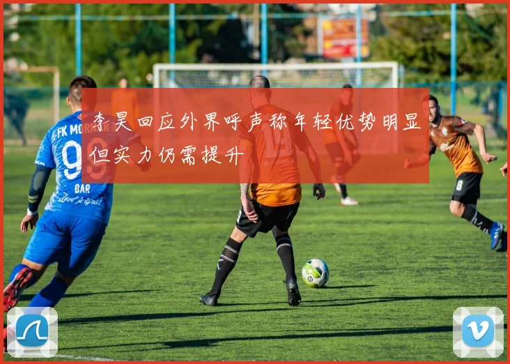 李昊回应外界呼声称年轻优势明显但实力仍需提升