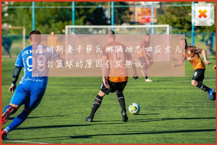 詹姆斯妻子萨瓦娜晒动态回应女儿不打篮球的原因引发热议