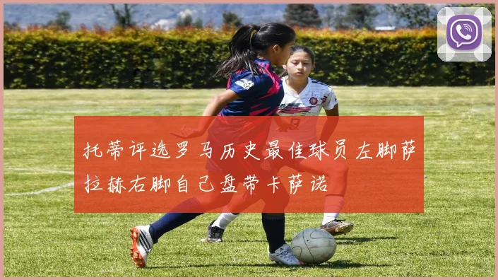 托蒂评选罗马历史最佳球员左脚萨拉赫右脚自己盘带卡萨诺