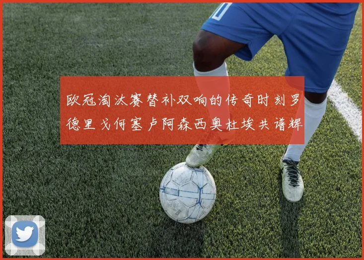 欧冠淘汰赛替补双响的传奇时刻罗德里戈何塞卢阿森西奥杜埃共谱辉煌