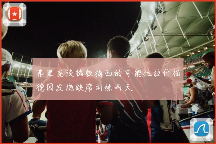 弗里克谈执教梅西的可能性拉什福德因发烧缺席训练两天