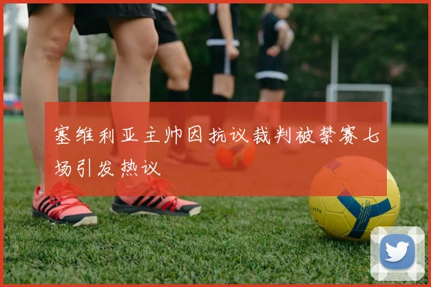 塞维利亚主帅因抗议裁判被禁赛七场引发热议