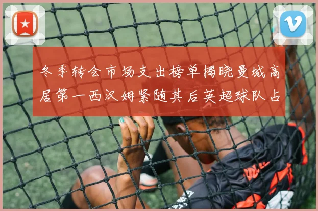 冬季转会市场支出榜单揭晓曼城高居第一西汉姆紧随其后英超球队占据五席