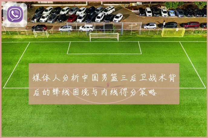 媒体人分析中国男篮三后卫战术背后的锋线困境与内线得分策略